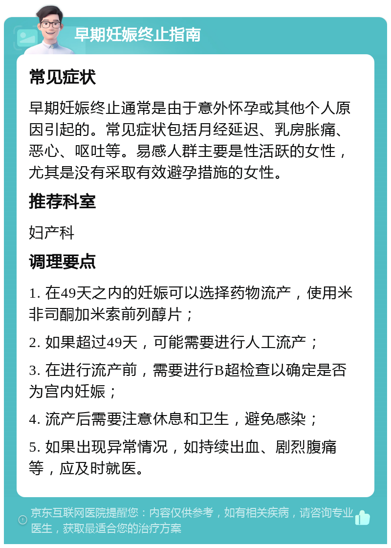 早期妊娠终止指南 常见症状 早期妊娠终止通常是由于意外怀孕或其他个人原因引起的。常见症状包括月经延迟、乳房胀痛、恶心、呕吐等。易感人群主要是性活跃的女性，尤其是没有采取有效避孕措施的女性。 推荐科室 妇产科 调理要点 1. 在49天之内的妊娠可以选择药物流产，使用米非司酮加米索前列醇片； 2. 如果超过49天，可能需要进行人工流产； 3. 在进行流产前，需要进行B超检查以确定是否为宫内妊娠； 4. 流产后需要注意休息和卫生，避免感染； 5. 如果出现异常情况，如持续出血、剧烈腹痛等，应及时就医。