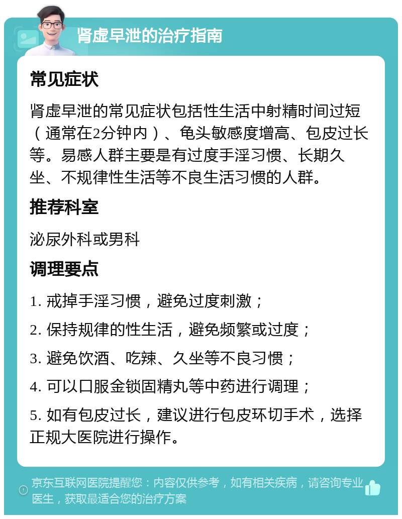 肾虚早泄的治疗指南 常见症状 肾虚早泄的常见症状包括性生活中射精时间过短（通常在2分钟内）、龟头敏感度增高、包皮过长等。易感人群主要是有过度手淫习惯、长期久坐、不规律性生活等不良生活习惯的人群。 推荐科室 泌尿外科或男科 调理要点 1. 戒掉手淫习惯，避免过度刺激； 2. 保持规律的性生活，避免频繁或过度； 3. 避免饮酒、吃辣、久坐等不良习惯； 4. 可以口服金锁固精丸等中药进行调理； 5. 如有包皮过长，建议进行包皮环切手术，选择正规大医院进行操作。