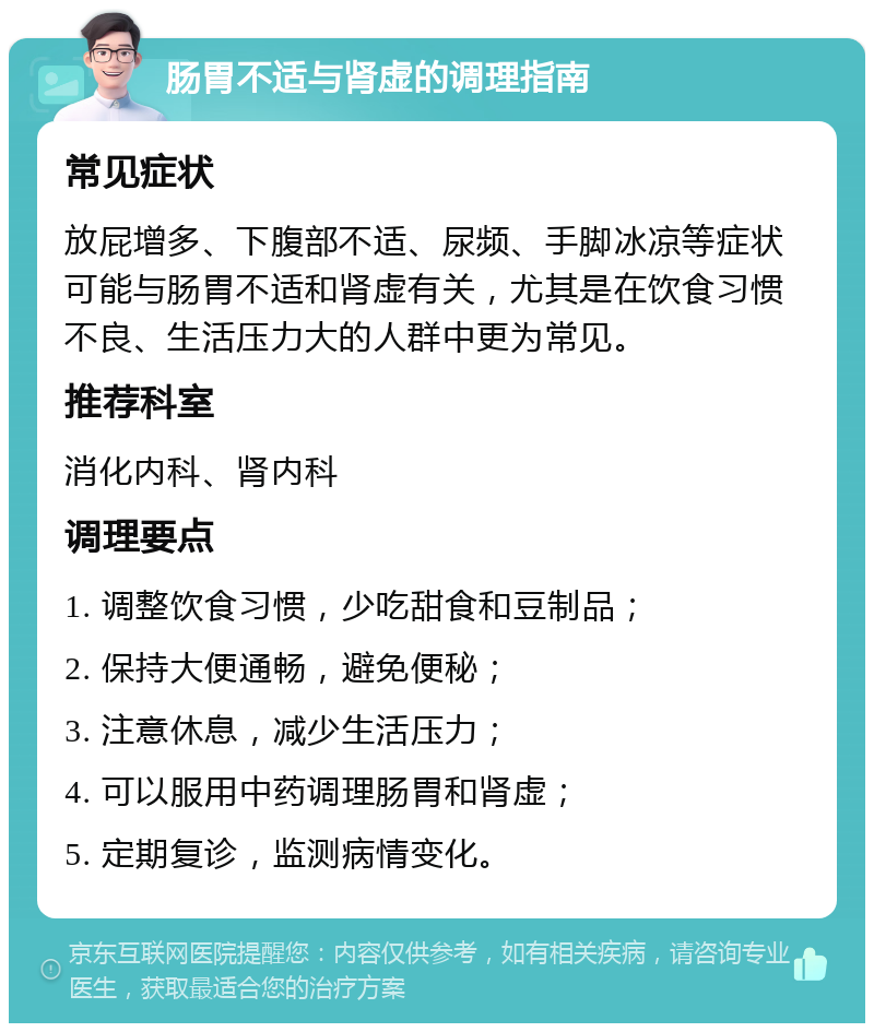 肠胃不适与肾虚的调理指南 常见症状 放屁增多、下腹部不适、尿频、手脚冰凉等症状可能与肠胃不适和肾虚有关，尤其是在饮食习惯不良、生活压力大的人群中更为常见。 推荐科室 消化内科、肾内科 调理要点 1. 调整饮食习惯，少吃甜食和豆制品； 2. 保持大便通畅，避免便秘； 3. 注意休息，减少生活压力； 4. 可以服用中药调理肠胃和肾虚； 5. 定期复诊，监测病情变化。