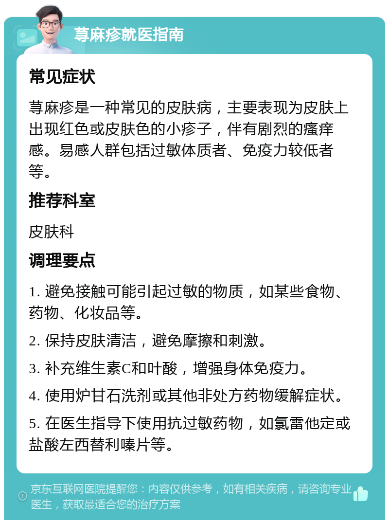 荨麻疹就医指南 常见症状 荨麻疹是一种常见的皮肤病，主要表现为皮肤上出现红色或皮肤色的小疹子，伴有剧烈的瘙痒感。易感人群包括过敏体质者、免疫力较低者等。 推荐科室 皮肤科 调理要点 1. 避免接触可能引起过敏的物质，如某些食物、药物、化妆品等。 2. 保持皮肤清洁，避免摩擦和刺激。 3. 补充维生素C和叶酸，增强身体免疫力。 4. 使用炉甘石洗剂或其他非处方药物缓解症状。 5. 在医生指导下使用抗过敏药物，如氯雷他定或盐酸左西替利嗪片等。