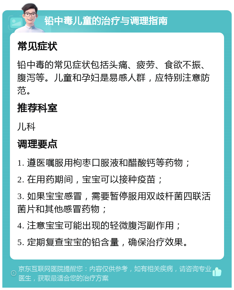 铅中毒儿童的治疗与调理指南 常见症状 铅中毒的常见症状包括头痛、疲劳、食欲不振、腹泻等。儿童和孕妇是易感人群，应特别注意防范。 推荐科室 儿科 调理要点 1. 遵医嘱服用枸枣口服液和醋酸钙等药物； 2. 在用药期间，宝宝可以接种疫苗； 3. 如果宝宝感冒，需要暂停服用双歧杆菌四联活菌片和其他感冒药物； 4. 注意宝宝可能出现的轻微腹泻副作用； 5. 定期复查宝宝的铅含量，确保治疗效果。