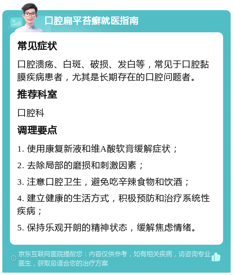 口腔扁平苔癣就医指南 常见症状 口腔溃疡、白斑、破损、发白等，常见于口腔黏膜疾病患者，尤其是长期存在的口腔问题者。 推荐科室 口腔科 调理要点 1. 使用康复新液和维A酸软膏缓解症状； 2. 去除局部的磨损和刺激因素； 3. 注意口腔卫生，避免吃辛辣食物和饮酒； 4. 建立健康的生活方式，积极预防和治疗系统性疾病； 5. 保持乐观开朗的精神状态，缓解焦虑情绪。