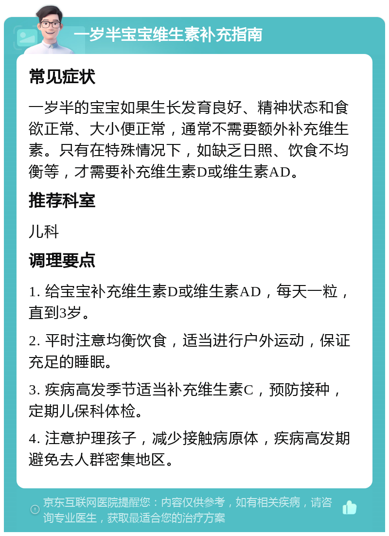 一岁半宝宝维生素补充指南 常见症状 一岁半的宝宝如果生长发育良好、精神状态和食欲正常、大小便正常，通常不需要额外补充维生素。只有在特殊情况下，如缺乏日照、饮食不均衡等，才需要补充维生素D或维生素AD。 推荐科室 儿科 调理要点 1. 给宝宝补充维生素D或维生素AD，每天一粒，直到3岁。 2. 平时注意均衡饮食，适当进行户外运动，保证充足的睡眠。 3. 疾病高发季节适当补充维生素C，预防接种，定期儿保科体检。 4. 注意护理孩子，减少接触病原体，疾病高发期避免去人群密集地区。