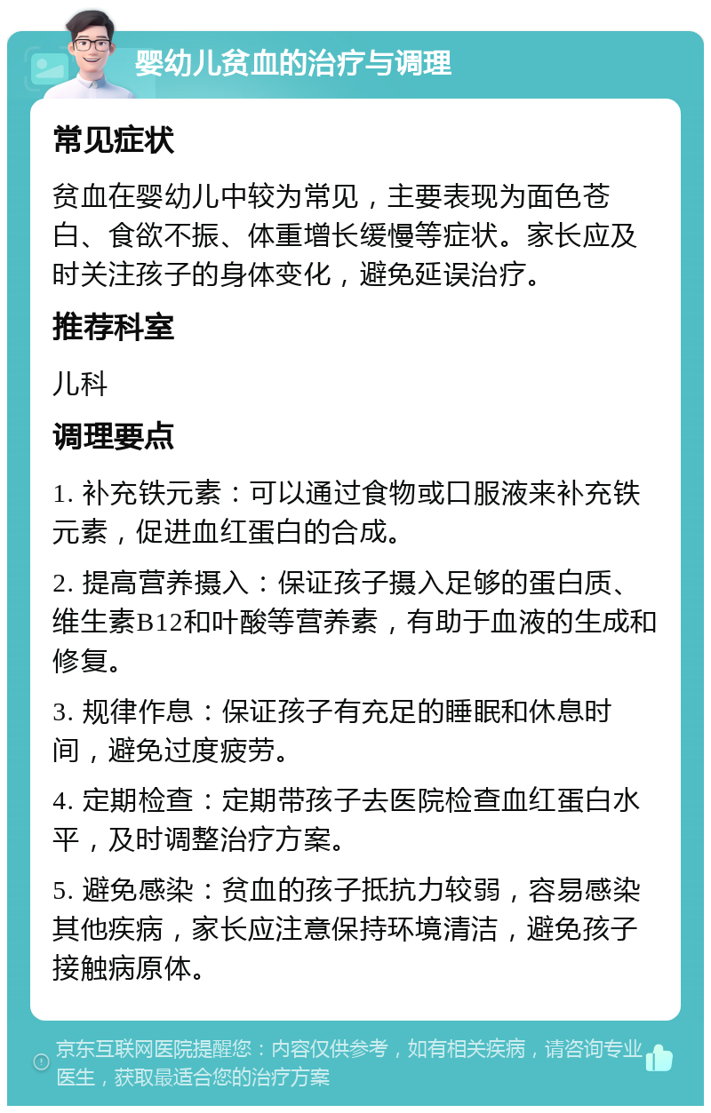 婴幼儿贫血的治疗与调理 常见症状 贫血在婴幼儿中较为常见，主要表现为面色苍白、食欲不振、体重增长缓慢等症状。家长应及时关注孩子的身体变化，避免延误治疗。 推荐科室 儿科 调理要点 1. 补充铁元素：可以通过食物或口服液来补充铁元素，促进血红蛋白的合成。 2. 提高营养摄入：保证孩子摄入足够的蛋白质、维生素B12和叶酸等营养素，有助于血液的生成和修复。 3. 规律作息：保证孩子有充足的睡眠和休息时间，避免过度疲劳。 4. 定期检查：定期带孩子去医院检查血红蛋白水平，及时调整治疗方案。 5. 避免感染：贫血的孩子抵抗力较弱，容易感染其他疾病，家长应注意保持环境清洁，避免孩子接触病原体。