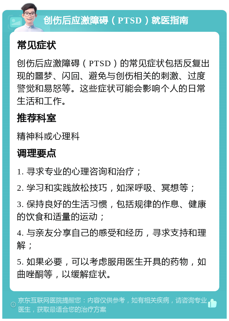 创伤后应激障碍（PTSD）就医指南 常见症状 创伤后应激障碍（PTSD）的常见症状包括反复出现的噩梦、闪回、避免与创伤相关的刺激、过度警觉和易怒等。这些症状可能会影响个人的日常生活和工作。 推荐科室 精神科或心理科 调理要点 1. 寻求专业的心理咨询和治疗； 2. 学习和实践放松技巧，如深呼吸、冥想等； 3. 保持良好的生活习惯，包括规律的作息、健康的饮食和适量的运动； 4. 与亲友分享自己的感受和经历，寻求支持和理解； 5. 如果必要，可以考虑服用医生开具的药物，如曲唑酮等，以缓解症状。