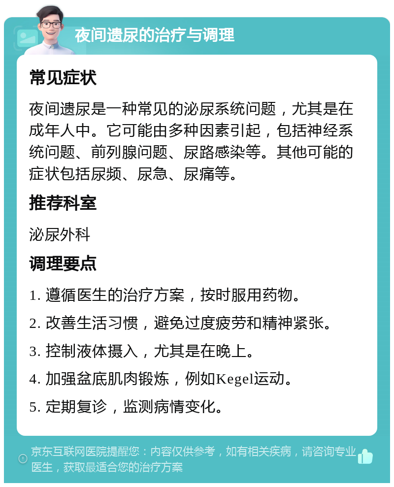 夜间遗尿的治疗与调理 常见症状 夜间遗尿是一种常见的泌尿系统问题，尤其是在成年人中。它可能由多种因素引起，包括神经系统问题、前列腺问题、尿路感染等。其他可能的症状包括尿频、尿急、尿痛等。 推荐科室 泌尿外科 调理要点 1. 遵循医生的治疗方案，按时服用药物。 2. 改善生活习惯，避免过度疲劳和精神紧张。 3. 控制液体摄入，尤其是在晚上。 4. 加强盆底肌肉锻炼，例如Kegel运动。 5. 定期复诊，监测病情变化。