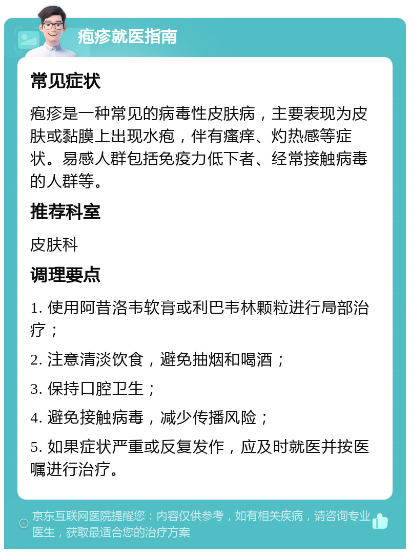 疱疹就医指南 常见症状 疱疹是一种常见的病毒性皮肤病，主要表现为皮肤或黏膜上出现水疱，伴有瘙痒、灼热感等症状。易感人群包括免疫力低下者、经常接触病毒的人群等。 推荐科室 皮肤科 调理要点 1. 使用阿昔洛韦软膏或利巴韦林颗粒进行局部治疗； 2. 注意清淡饮食，避免抽烟和喝酒； 3. 保持口腔卫生； 4. 避免接触病毒，减少传播风险； 5. 如果症状严重或反复发作，应及时就医并按医嘱进行治疗。