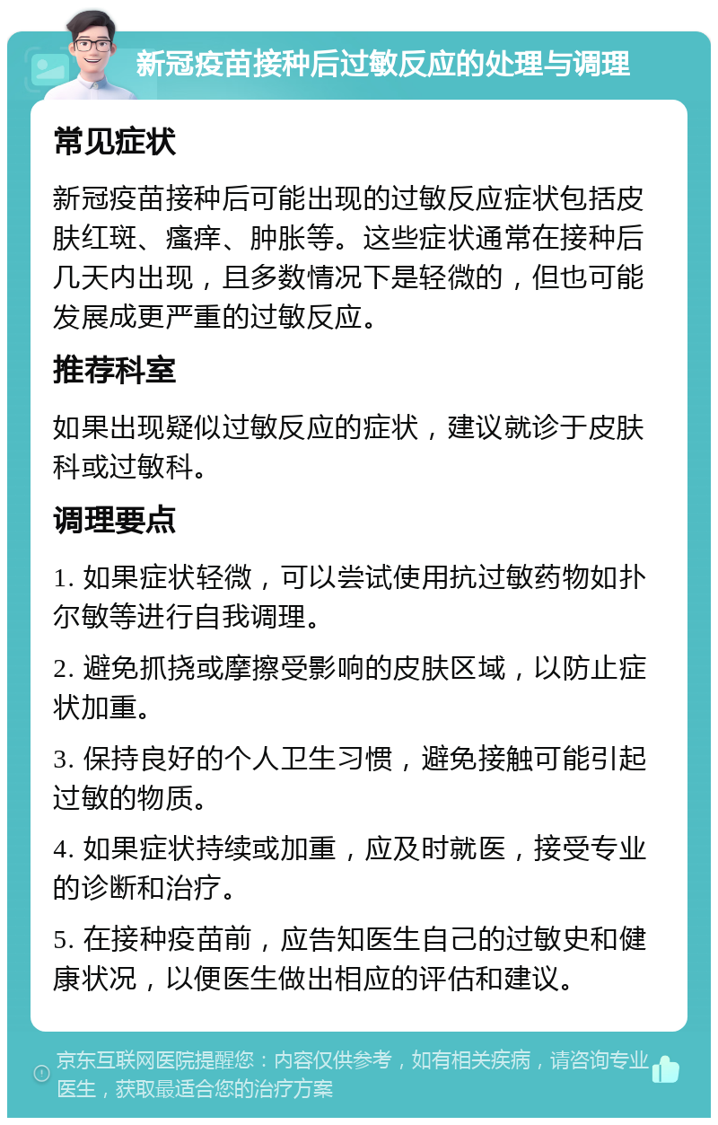 新冠疫苗接种后过敏反应的处理与调理 常见症状 新冠疫苗接种后可能出现的过敏反应症状包括皮肤红斑、瘙痒、肿胀等。这些症状通常在接种后几天内出现，且多数情况下是轻微的，但也可能发展成更严重的过敏反应。 推荐科室 如果出现疑似过敏反应的症状，建议就诊于皮肤科或过敏科。 调理要点 1. 如果症状轻微，可以尝试使用抗过敏药物如扑尔敏等进行自我调理。 2. 避免抓挠或摩擦受影响的皮肤区域，以防止症状加重。 3. 保持良好的个人卫生习惯，避免接触可能引起过敏的物质。 4. 如果症状持续或加重，应及时就医，接受专业的诊断和治疗。 5. 在接种疫苗前，应告知医生自己的过敏史和健康状况，以便医生做出相应的评估和建议。