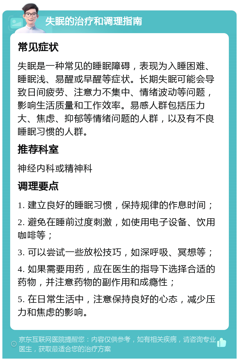 失眠的治疗和调理指南 常见症状 失眠是一种常见的睡眠障碍，表现为入睡困难、睡眠浅、易醒或早醒等症状。长期失眠可能会导致日间疲劳、注意力不集中、情绪波动等问题，影响生活质量和工作效率。易感人群包括压力大、焦虑、抑郁等情绪问题的人群，以及有不良睡眠习惯的人群。 推荐科室 神经内科或精神科 调理要点 1. 建立良好的睡眠习惯，保持规律的作息时间； 2. 避免在睡前过度刺激，如使用电子设备、饮用咖啡等； 3. 可以尝试一些放松技巧，如深呼吸、冥想等； 4. 如果需要用药，应在医生的指导下选择合适的药物，并注意药物的副作用和成瘾性； 5. 在日常生活中，注意保持良好的心态，减少压力和焦虑的影响。