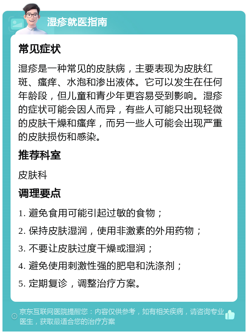 湿疹就医指南 常见症状 湿疹是一种常见的皮肤病，主要表现为皮肤红斑、瘙痒、水泡和渗出液体。它可以发生在任何年龄段，但儿童和青少年更容易受到影响。湿疹的症状可能会因人而异，有些人可能只出现轻微的皮肤干燥和瘙痒，而另一些人可能会出现严重的皮肤损伤和感染。 推荐科室 皮肤科 调理要点 1. 避免食用可能引起过敏的食物； 2. 保持皮肤湿润，使用非激素的外用药物； 3. 不要让皮肤过度干燥或湿润； 4. 避免使用刺激性强的肥皂和洗涤剂； 5. 定期复诊，调整治疗方案。