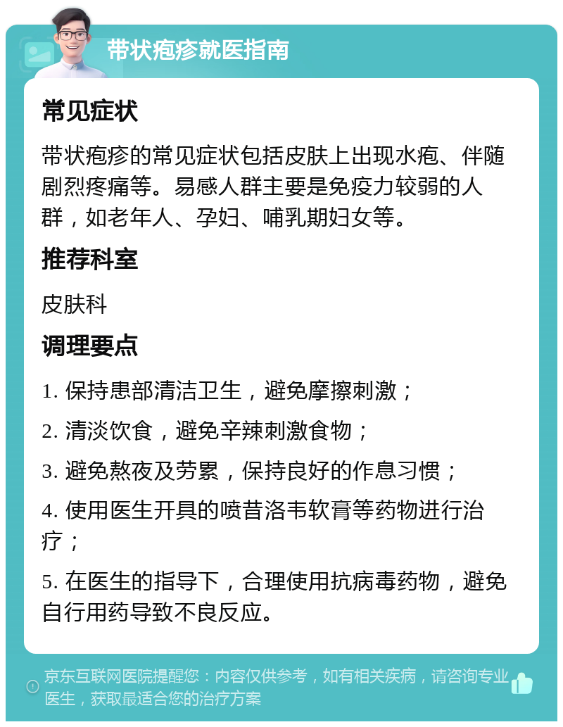 带状疱疹就医指南 常见症状 带状疱疹的常见症状包括皮肤上出现水疱、伴随剧烈疼痛等。易感人群主要是免疫力较弱的人群，如老年人、孕妇、哺乳期妇女等。 推荐科室 皮肤科 调理要点 1. 保持患部清洁卫生，避免摩擦刺激； 2. 清淡饮食，避免辛辣刺激食物； 3. 避免熬夜及劳累，保持良好的作息习惯； 4. 使用医生开具的喷昔洛韦软膏等药物进行治疗； 5. 在医生的指导下，合理使用抗病毒药物，避免自行用药导致不良反应。