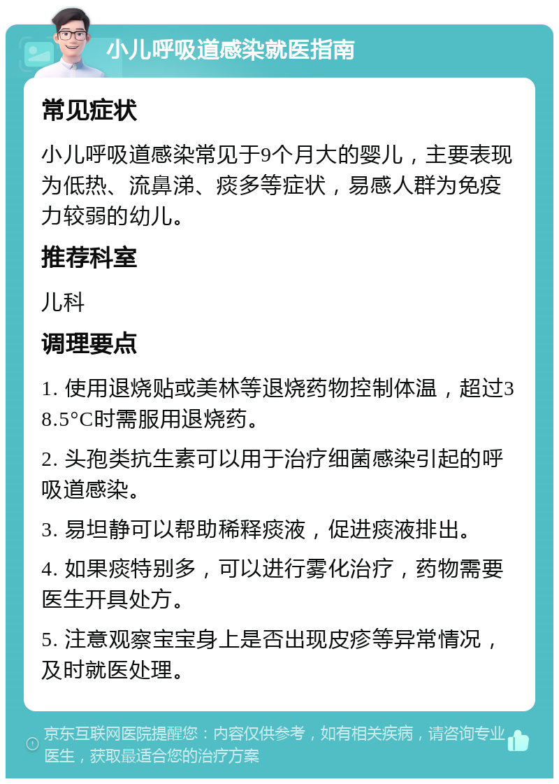 小儿呼吸道感染就医指南 常见症状 小儿呼吸道感染常见于9个月大的婴儿，主要表现为低热、流鼻涕、痰多等症状，易感人群为免疫力较弱的幼儿。 推荐科室 儿科 调理要点 1. 使用退烧贴或美林等退烧药物控制体温，超过38.5°C时需服用退烧药。 2. 头孢类抗生素可以用于治疗细菌感染引起的呼吸道感染。 3. 易坦静可以帮助稀释痰液，促进痰液排出。 4. 如果痰特别多，可以进行雾化治疗，药物需要医生开具处方。 5. 注意观察宝宝身上是否出现皮疹等异常情况，及时就医处理。