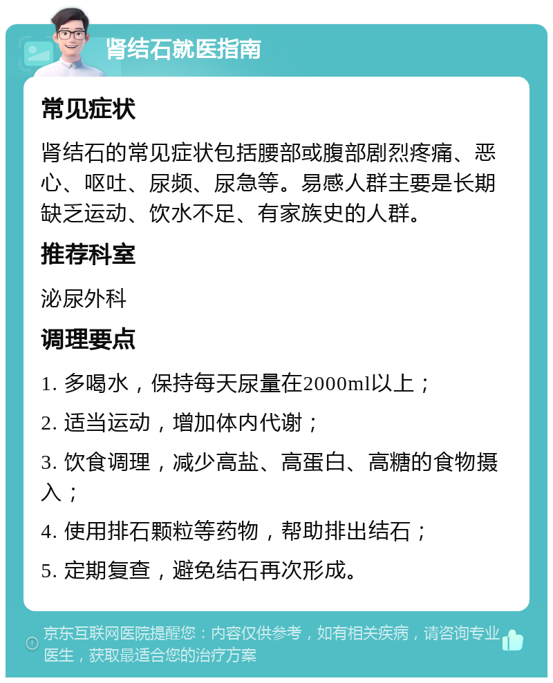 肾结石就医指南 常见症状 肾结石的常见症状包括腰部或腹部剧烈疼痛、恶心、呕吐、尿频、尿急等。易感人群主要是长期缺乏运动、饮水不足、有家族史的人群。 推荐科室 泌尿外科 调理要点 1. 多喝水，保持每天尿量在2000ml以上； 2. 适当运动，增加体内代谢； 3. 饮食调理，减少高盐、高蛋白、高糖的食物摄入； 4. 使用排石颗粒等药物，帮助排出结石； 5. 定期复查，避免结石再次形成。