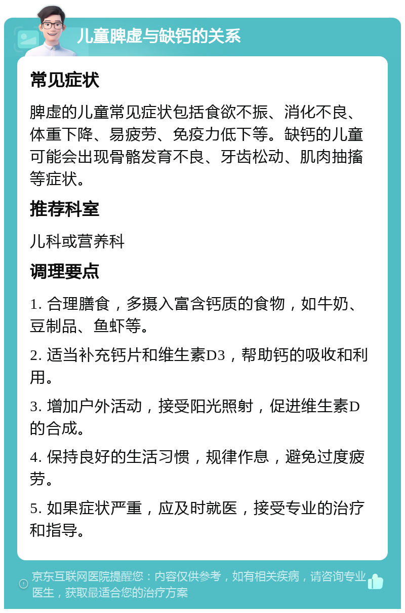 儿童脾虚与缺钙的关系 常见症状 脾虚的儿童常见症状包括食欲不振、消化不良、体重下降、易疲劳、免疫力低下等。缺钙的儿童可能会出现骨骼发育不良、牙齿松动、肌肉抽搐等症状。 推荐科室 儿科或营养科 调理要点 1. 合理膳食，多摄入富含钙质的食物，如牛奶、豆制品、鱼虾等。 2. 适当补充钙片和维生素D3，帮助钙的吸收和利用。 3. 增加户外活动，接受阳光照射，促进维生素D的合成。 4. 保持良好的生活习惯，规律作息，避免过度疲劳。 5. 如果症状严重，应及时就医，接受专业的治疗和指导。