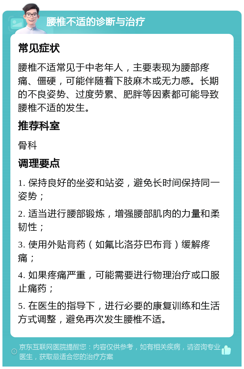 腰椎不适的诊断与治疗 常见症状 腰椎不适常见于中老年人，主要表现为腰部疼痛、僵硬，可能伴随着下肢麻木或无力感。长期的不良姿势、过度劳累、肥胖等因素都可能导致腰椎不适的发生。 推荐科室 骨科 调理要点 1. 保持良好的坐姿和站姿，避免长时间保持同一姿势； 2. 适当进行腰部锻炼，增强腰部肌肉的力量和柔韧性； 3. 使用外贴膏药（如氟比洛芬巴布膏）缓解疼痛； 4. 如果疼痛严重，可能需要进行物理治疗或口服止痛药； 5. 在医生的指导下，进行必要的康复训练和生活方式调整，避免再次发生腰椎不适。