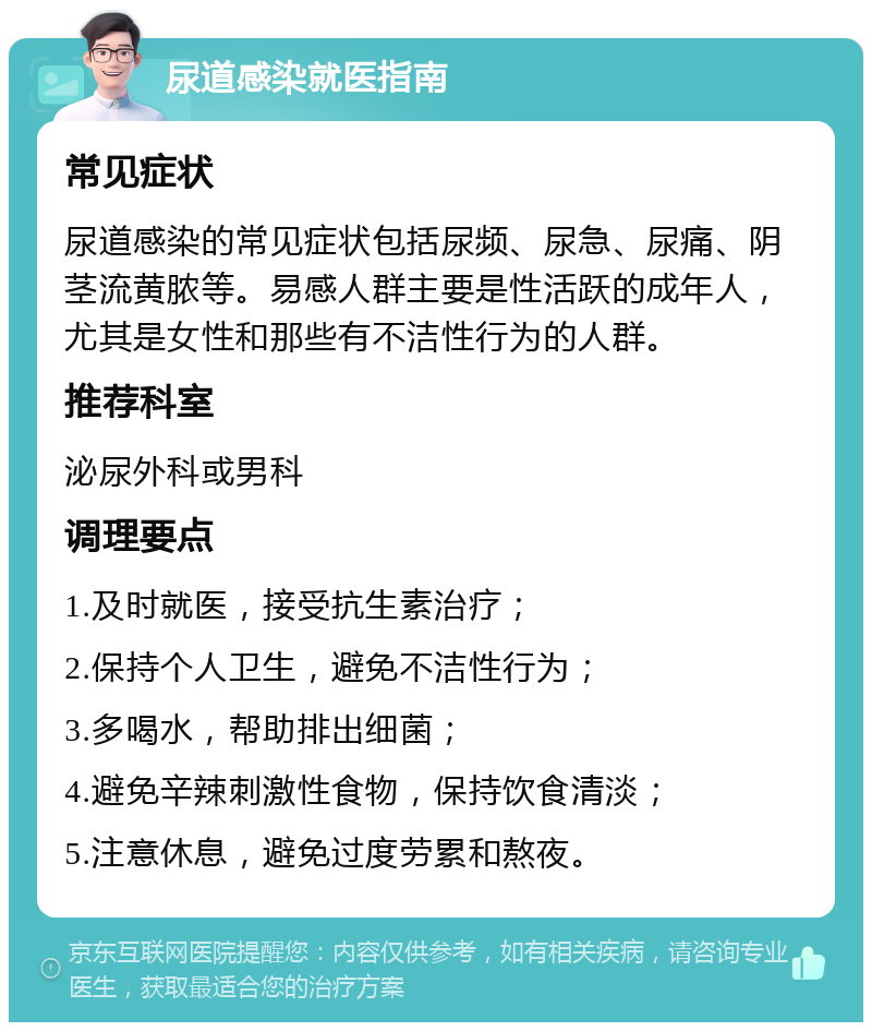 尿道感染就医指南 常见症状 尿道感染的常见症状包括尿频、尿急、尿痛、阴茎流黄脓等。易感人群主要是性活跃的成年人，尤其是女性和那些有不洁性行为的人群。 推荐科室 泌尿外科或男科 调理要点 1.及时就医，接受抗生素治疗； 2.保持个人卫生，避免不洁性行为； 3.多喝水，帮助排出细菌； 4.避免辛辣刺激性食物，保持饮食清淡； 5.注意休息，避免过度劳累和熬夜。