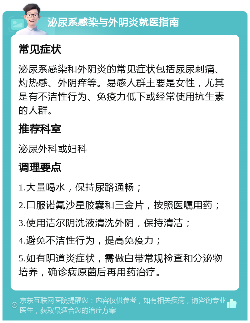 泌尿系感染与外阴炎就医指南 常见症状 泌尿系感染和外阴炎的常见症状包括尿尿刺痛、灼热感、外阴痒等。易感人群主要是女性，尤其是有不洁性行为、免疫力低下或经常使用抗生素的人群。 推荐科室 泌尿外科或妇科 调理要点 1.大量喝水，保持尿路通畅； 2.口服诺氟沙星胶囊和三金片，按照医嘱用药； 3.使用洁尔阴洗液清洗外阴，保持清洁； 4.避免不洁性行为，提高免疫力； 5.如有阴道炎症状，需做白带常规检查和分泌物培养，确诊病原菌后再用药治疗。