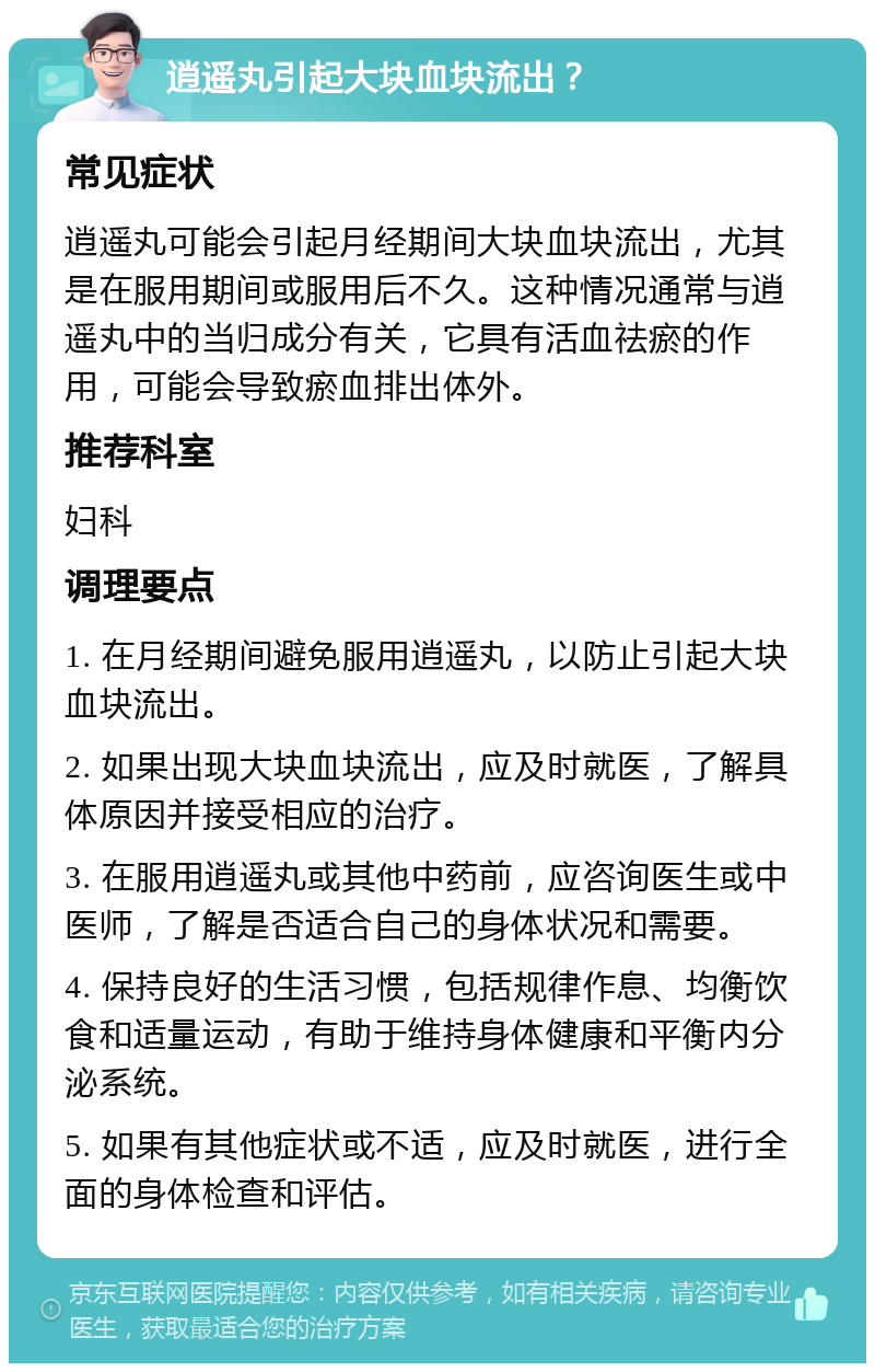 逍遥丸引起大块血块流出？ 常见症状 逍遥丸可能会引起月经期间大块血块流出，尤其是在服用期间或服用后不久。这种情况通常与逍遥丸中的当归成分有关，它具有活血祛瘀的作用，可能会导致瘀血排出体外。 推荐科室 妇科 调理要点 1. 在月经期间避免服用逍遥丸，以防止引起大块血块流出。 2. 如果出现大块血块流出，应及时就医，了解具体原因并接受相应的治疗。 3. 在服用逍遥丸或其他中药前，应咨询医生或中医师，了解是否适合自己的身体状况和需要。 4. 保持良好的生活习惯，包括规律作息、均衡饮食和适量运动，有助于维持身体健康和平衡内分泌系统。 5. 如果有其他症状或不适，应及时就医，进行全面的身体检查和评估。