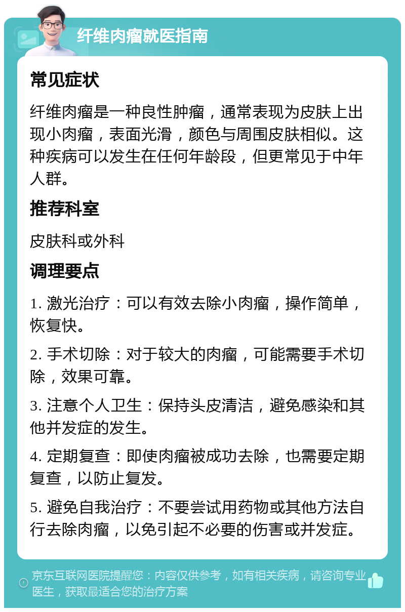 纤维肉瘤就医指南 常见症状 纤维肉瘤是一种良性肿瘤，通常表现为皮肤上出现小肉瘤，表面光滑，颜色与周围皮肤相似。这种疾病可以发生在任何年龄段，但更常见于中年人群。 推荐科室 皮肤科或外科 调理要点 1. 激光治疗：可以有效去除小肉瘤，操作简单，恢复快。 2. 手术切除：对于较大的肉瘤，可能需要手术切除，效果可靠。 3. 注意个人卫生：保持头皮清洁，避免感染和其他并发症的发生。 4. 定期复查：即使肉瘤被成功去除，也需要定期复查，以防止复发。 5. 避免自我治疗：不要尝试用药物或其他方法自行去除肉瘤，以免引起不必要的伤害或并发症。