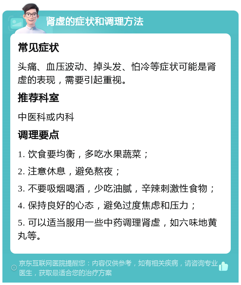 肾虚的症状和调理方法 常见症状 头痛、血压波动、掉头发、怕冷等症状可能是肾虚的表现，需要引起重视。 推荐科室 中医科或内科 调理要点 1. 饮食要均衡，多吃水果蔬菜； 2. 注意休息，避免熬夜； 3. 不要吸烟喝酒，少吃油腻，辛辣刺激性食物； 4. 保持良好的心态，避免过度焦虑和压力； 5. 可以适当服用一些中药调理肾虚，如六味地黄丸等。