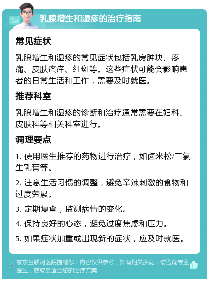 乳腺增生和湿疹的治疗指南 常见症状 乳腺增生和湿疹的常见症状包括乳房肿块、疼痛、皮肤瘙痒、红斑等。这些症状可能会影响患者的日常生活和工作，需要及时就医。 推荐科室 乳腺增生和湿疹的诊断和治疗通常需要在妇科、皮肤科等相关科室进行。 调理要点 1. 使用医生推荐的药物进行治疗，如卤米松/三氯生乳膏等。 2. 注意生活习惯的调整，避免辛辣刺激的食物和过度劳累。 3. 定期复查，监测病情的变化。 4. 保持良好的心态，避免过度焦虑和压力。 5. 如果症状加重或出现新的症状，应及时就医。