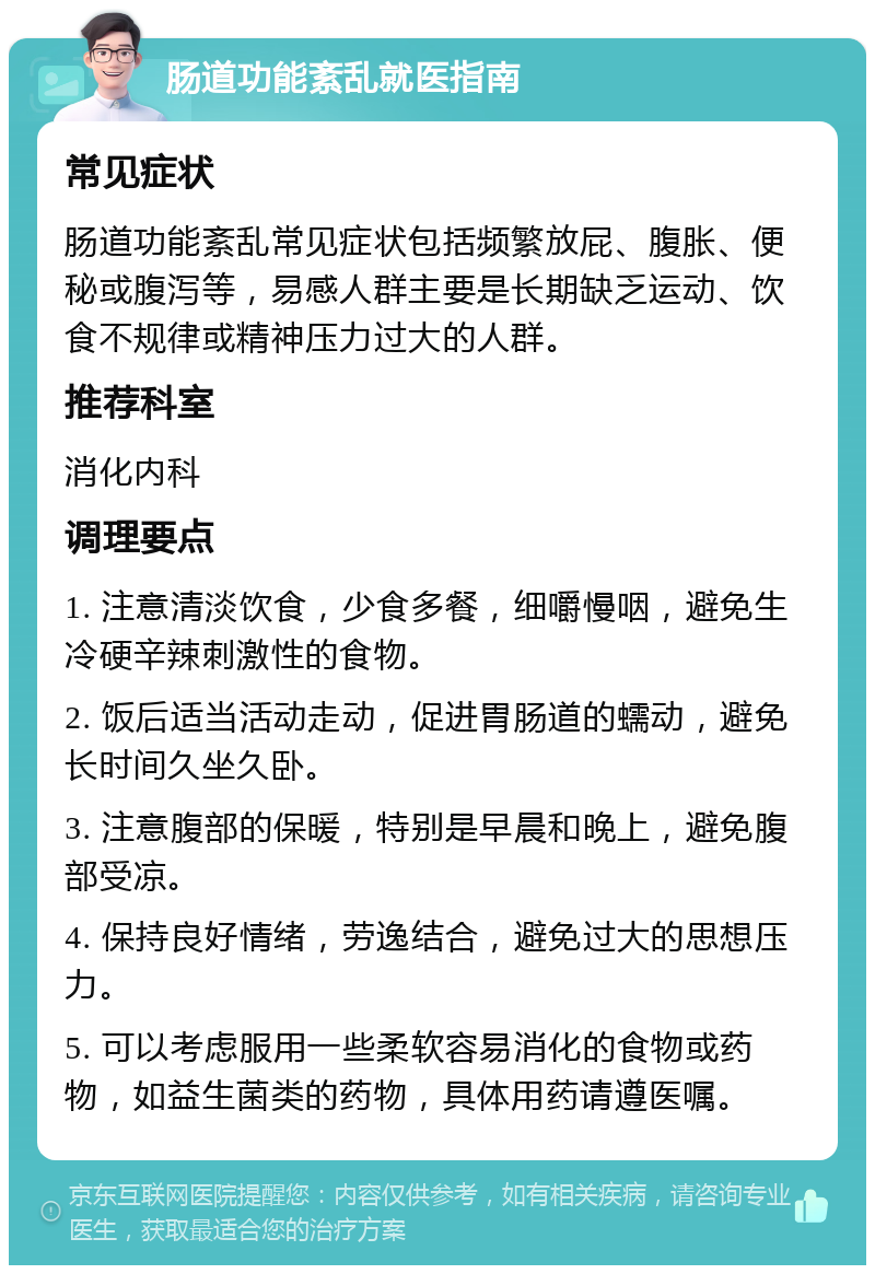 肠道功能紊乱就医指南 常见症状 肠道功能紊乱常见症状包括频繁放屁、腹胀、便秘或腹泻等，易感人群主要是长期缺乏运动、饮食不规律或精神压力过大的人群。 推荐科室 消化内科 调理要点 1. 注意清淡饮食，少食多餐，细嚼慢咽，避免生冷硬辛辣刺激性的食物。 2. 饭后适当活动走动，促进胃肠道的蠕动，避免长时间久坐久卧。 3. 注意腹部的保暖，特别是早晨和晚上，避免腹部受凉。 4. 保持良好情绪，劳逸结合，避免过大的思想压力。 5. 可以考虑服用一些柔软容易消化的食物或药物，如益生菌类的药物，具体用药请遵医嘱。