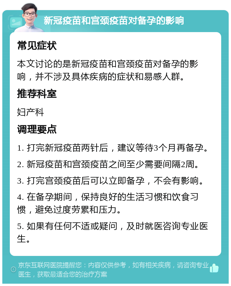 新冠疫苗和宫颈疫苗对备孕的影响 常见症状 本文讨论的是新冠疫苗和宫颈疫苗对备孕的影响，并不涉及具体疾病的症状和易感人群。 推荐科室 妇产科 调理要点 1. 打完新冠疫苗两针后，建议等待3个月再备孕。 2. 新冠疫苗和宫颈疫苗之间至少需要间隔2周。 3. 打完宫颈疫苗后可以立即备孕，不会有影响。 4. 在备孕期间，保持良好的生活习惯和饮食习惯，避免过度劳累和压力。 5. 如果有任何不适或疑问，及时就医咨询专业医生。