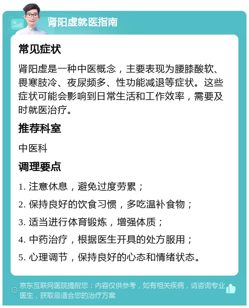 肾阳虚就医指南 常见症状 肾阳虚是一种中医概念，主要表现为腰膝酸软、畏寒肢冷、夜尿频多、性功能减退等症状。这些症状可能会影响到日常生活和工作效率，需要及时就医治疗。 推荐科室 中医科 调理要点 1. 注意休息，避免过度劳累； 2. 保持良好的饮食习惯，多吃温补食物； 3. 适当进行体育锻炼，增强体质； 4. 中药治疗，根据医生开具的处方服用； 5. 心理调节，保持良好的心态和情绪状态。