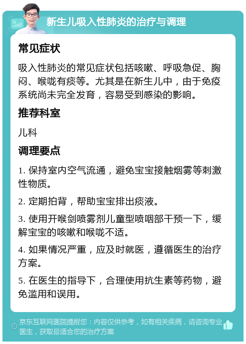 新生儿吸入性肺炎的治疗与调理 常见症状 吸入性肺炎的常见症状包括咳嗽、呼吸急促、胸闷、喉咙有痰等。尤其是在新生儿中，由于免疫系统尚未完全发育，容易受到感染的影响。 推荐科室 儿科 调理要点 1. 保持室内空气流通，避免宝宝接触烟雾等刺激性物质。 2. 定期拍背，帮助宝宝排出痰液。 3. 使用开喉剑喷雾剂儿童型喷咽部干预一下，缓解宝宝的咳嗽和喉咙不适。 4. 如果情况严重，应及时就医，遵循医生的治疗方案。 5. 在医生的指导下，合理使用抗生素等药物，避免滥用和误用。