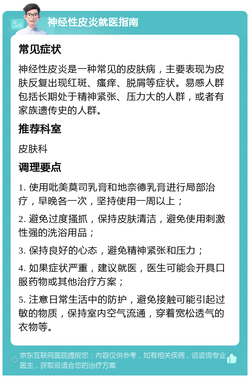 神经性皮炎就医指南 常见症状 神经性皮炎是一种常见的皮肤病，主要表现为皮肤反复出现红斑、瘙痒、脱屑等症状。易感人群包括长期处于精神紧张、压力大的人群，或者有家族遗传史的人群。 推荐科室 皮肤科 调理要点 1. 使用吡美莫司乳膏和地奈德乳膏进行局部治疗，早晚各一次，坚持使用一周以上； 2. 避免过度搔抓，保持皮肤清洁，避免使用刺激性强的洗浴用品； 3. 保持良好的心态，避免精神紧张和压力； 4. 如果症状严重，建议就医，医生可能会开具口服药物或其他治疗方案； 5. 注意日常生活中的防护，避免接触可能引起过敏的物质，保持室内空气流通，穿着宽松透气的衣物等。