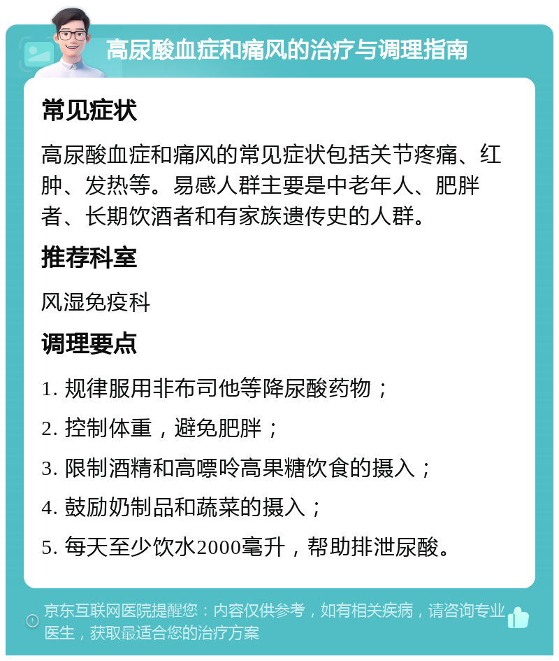 高尿酸血症和痛风的治疗与调理指南 常见症状 高尿酸血症和痛风的常见症状包括关节疼痛、红肿、发热等。易感人群主要是中老年人、肥胖者、长期饮酒者和有家族遗传史的人群。 推荐科室 风湿免疫科 调理要点 1. 规律服用非布司他等降尿酸药物； 2. 控制体重，避免肥胖； 3. 限制酒精和高嘌呤高果糖饮食的摄入； 4. 鼓励奶制品和蔬菜的摄入； 5. 每天至少饮水2000毫升，帮助排泄尿酸。