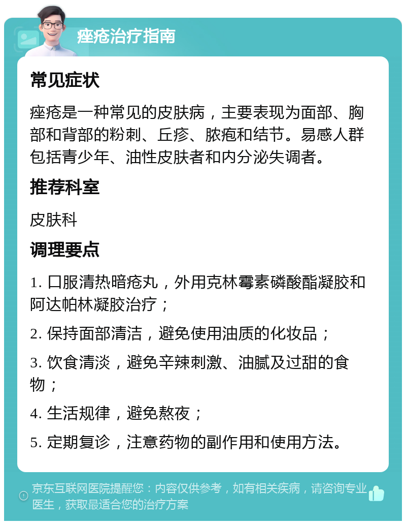 痤疮治疗指南 常见症状 痤疮是一种常见的皮肤病，主要表现为面部、胸部和背部的粉刺、丘疹、脓疱和结节。易感人群包括青少年、油性皮肤者和内分泌失调者。 推荐科室 皮肤科 调理要点 1. 口服清热暗疮丸，外用克林霉素磷酸酯凝胶和阿达帕林凝胶治疗； 2. 保持面部清洁，避免使用油质的化妆品； 3. 饮食清淡，避免辛辣刺激、油腻及过甜的食物； 4. 生活规律，避免熬夜； 5. 定期复诊，注意药物的副作用和使用方法。