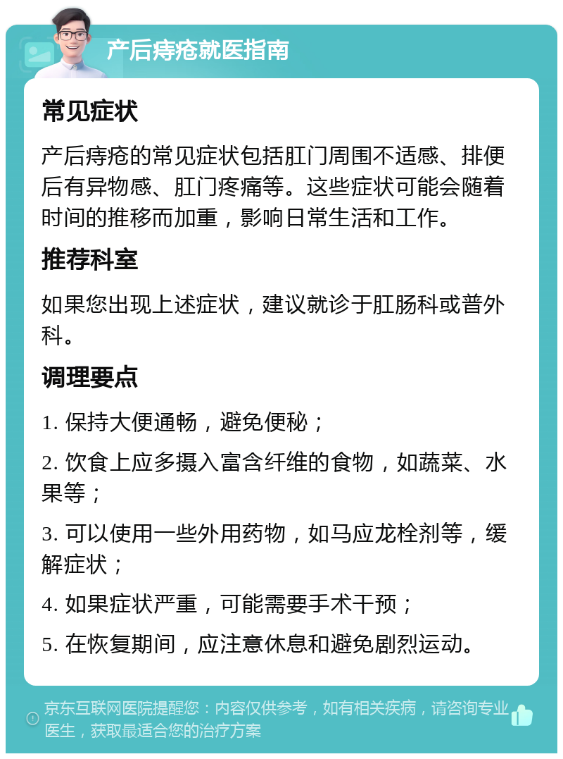 产后痔疮就医指南 常见症状 产后痔疮的常见症状包括肛门周围不适感、排便后有异物感、肛门疼痛等。这些症状可能会随着时间的推移而加重，影响日常生活和工作。 推荐科室 如果您出现上述症状，建议就诊于肛肠科或普外科。 调理要点 1. 保持大便通畅，避免便秘； 2. 饮食上应多摄入富含纤维的食物，如蔬菜、水果等； 3. 可以使用一些外用药物，如马应龙栓剂等，缓解症状； 4. 如果症状严重，可能需要手术干预； 5. 在恢复期间，应注意休息和避免剧烈运动。