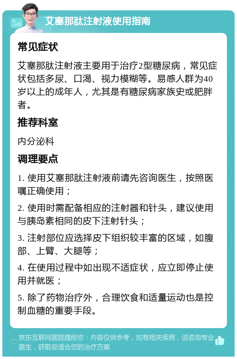 艾塞那肽注射液使用指南 常见症状 艾塞那肽注射液主要用于治疗2型糖尿病，常见症状包括多尿、口渴、视力模糊等。易感人群为40岁以上的成年人，尤其是有糖尿病家族史或肥胖者。 推荐科室 内分泌科 调理要点 1. 使用艾塞那肽注射液前请先咨询医生，按照医嘱正确使用； 2. 使用时需配备相应的注射器和针头，建议使用与胰岛素相同的皮下注射针头； 3. 注射部位应选择皮下组织较丰富的区域，如腹部、上臂、大腿等； 4. 在使用过程中如出现不适症状，应立即停止使用并就医； 5. 除了药物治疗外，合理饮食和适量运动也是控制血糖的重要手段。