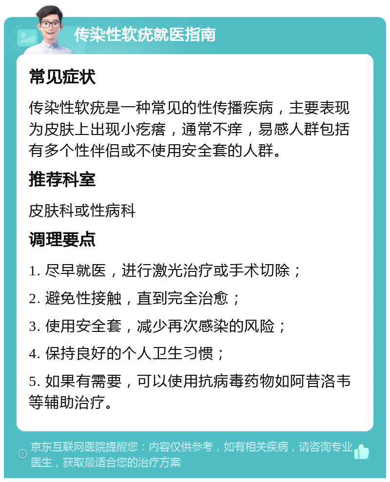 传染性软疣就医指南 常见症状 传染性软疣是一种常见的性传播疾病，主要表现为皮肤上出现小疙瘩，通常不痒，易感人群包括有多个性伴侣或不使用安全套的人群。 推荐科室 皮肤科或性病科 调理要点 1. 尽早就医，进行激光治疗或手术切除； 2. 避免性接触，直到完全治愈； 3. 使用安全套，减少再次感染的风险； 4. 保持良好的个人卫生习惯； 5. 如果有需要，可以使用抗病毒药物如阿昔洛韦等辅助治疗。