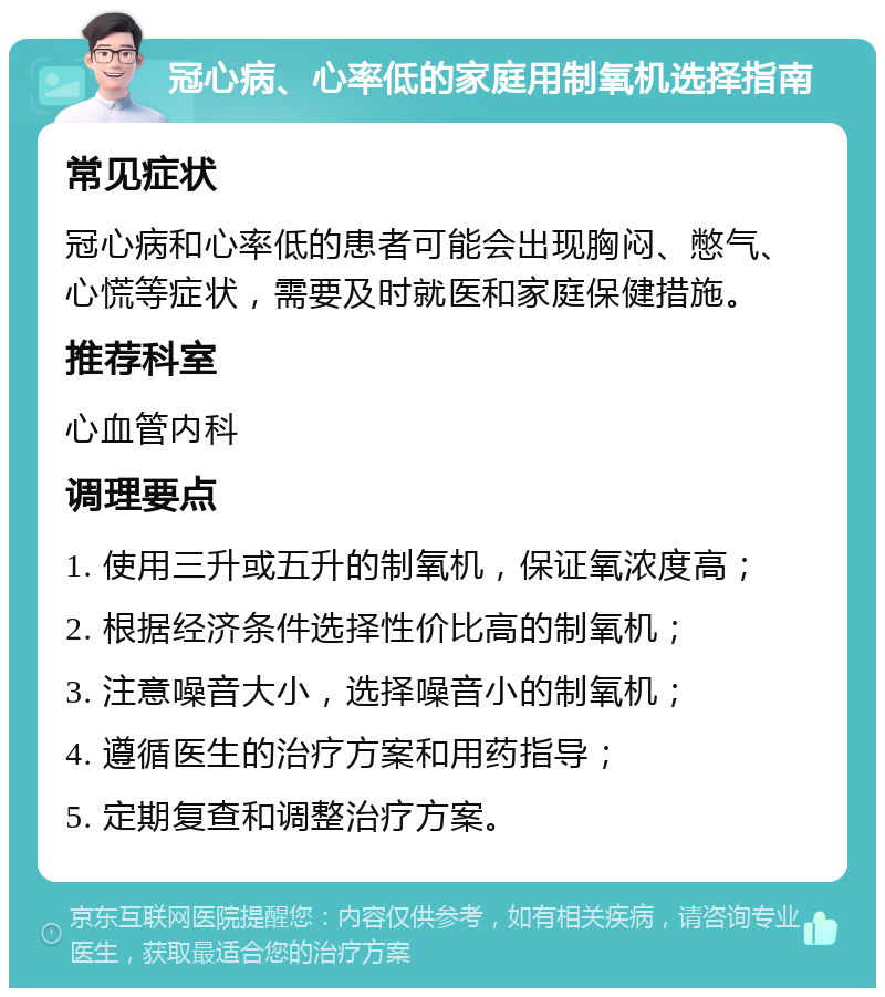 冠心病、心率低的家庭用制氧机选择指南 常见症状 冠心病和心率低的患者可能会出现胸闷、憋气、心慌等症状，需要及时就医和家庭保健措施。 推荐科室 心血管内科 调理要点 1. 使用三升或五升的制氧机，保证氧浓度高； 2. 根据经济条件选择性价比高的制氧机； 3. 注意噪音大小，选择噪音小的制氧机； 4. 遵循医生的治疗方案和用药指导； 5. 定期复查和调整治疗方案。