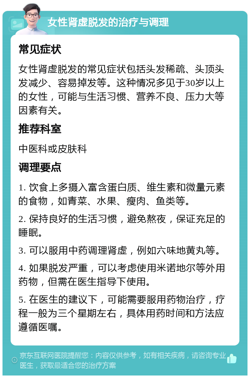 女性肾虚脱发的治疗与调理 常见症状 女性肾虚脱发的常见症状包括头发稀疏、头顶头发减少、容易掉发等。这种情况多见于30岁以上的女性，可能与生活习惯、营养不良、压力大等因素有关。 推荐科室 中医科或皮肤科 调理要点 1. 饮食上多摄入富含蛋白质、维生素和微量元素的食物，如青菜、水果、瘦肉、鱼类等。 2. 保持良好的生活习惯，避免熬夜，保证充足的睡眠。 3. 可以服用中药调理肾虚，例如六味地黄丸等。 4. 如果脱发严重，可以考虑使用米诺地尔等外用药物，但需在医生指导下使用。 5. 在医生的建议下，可能需要服用药物治疗，疗程一般为三个星期左右，具体用药时间和方法应遵循医嘱。