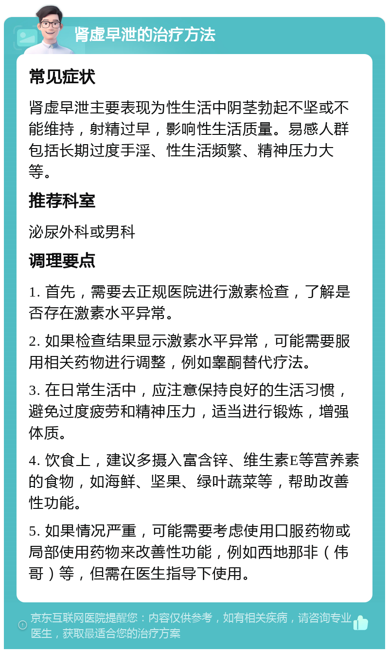 肾虚早泄的治疗方法 常见症状 肾虚早泄主要表现为性生活中阴茎勃起不坚或不能维持，射精过早，影响性生活质量。易感人群包括长期过度手淫、性生活频繁、精神压力大等。 推荐科室 泌尿外科或男科 调理要点 1. 首先，需要去正规医院进行激素检查，了解是否存在激素水平异常。 2. 如果检查结果显示激素水平异常，可能需要服用相关药物进行调整，例如睾酮替代疗法。 3. 在日常生活中，应注意保持良好的生活习惯，避免过度疲劳和精神压力，适当进行锻炼，增强体质。 4. 饮食上，建议多摄入富含锌、维生素E等营养素的食物，如海鲜、坚果、绿叶蔬菜等，帮助改善性功能。 5. 如果情况严重，可能需要考虑使用口服药物或局部使用药物来改善性功能，例如西地那非（伟哥）等，但需在医生指导下使用。