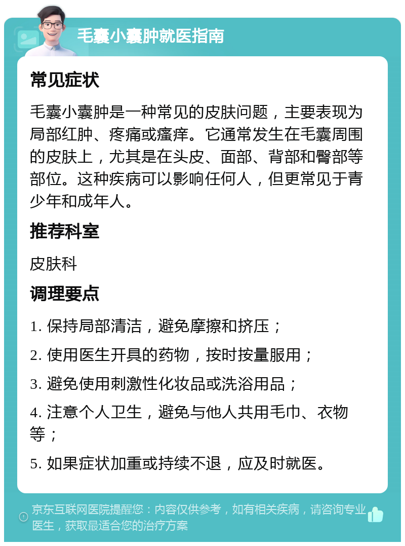 毛囊小囊肿就医指南 常见症状 毛囊小囊肿是一种常见的皮肤问题，主要表现为局部红肿、疼痛或瘙痒。它通常发生在毛囊周围的皮肤上，尤其是在头皮、面部、背部和臀部等部位。这种疾病可以影响任何人，但更常见于青少年和成年人。 推荐科室 皮肤科 调理要点 1. 保持局部清洁，避免摩擦和挤压； 2. 使用医生开具的药物，按时按量服用； 3. 避免使用刺激性化妆品或洗浴用品； 4. 注意个人卫生，避免与他人共用毛巾、衣物等； 5. 如果症状加重或持续不退，应及时就医。