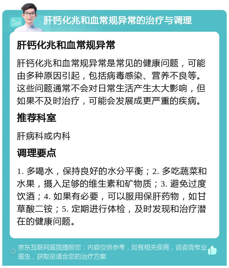 肝钙化兆和血常规异常的治疗与调理 肝钙化兆和血常规异常 肝钙化兆和血常规异常是常见的健康问题，可能由多种原因引起，包括病毒感染、营养不良等。这些问题通常不会对日常生活产生太大影响，但如果不及时治疗，可能会发展成更严重的疾病。 推荐科室 肝病科或内科 调理要点 1. 多喝水，保持良好的水分平衡；2. 多吃蔬菜和水果，摄入足够的维生素和矿物质；3. 避免过度饮酒；4. 如果有必要，可以服用保肝药物，如甘草酸二铵；5. 定期进行体检，及时发现和治疗潜在的健康问题。