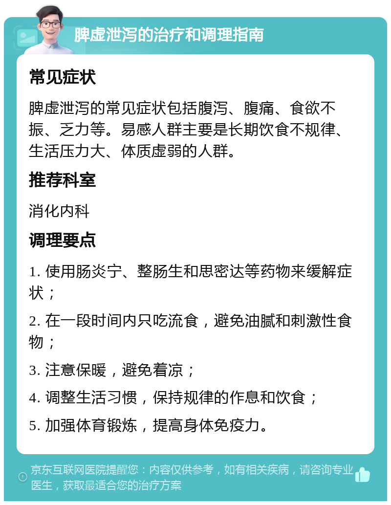 脾虚泄泻的治疗和调理指南 常见症状 脾虚泄泻的常见症状包括腹泻、腹痛、食欲不振、乏力等。易感人群主要是长期饮食不规律、生活压力大、体质虚弱的人群。 推荐科室 消化内科 调理要点 1. 使用肠炎宁、整肠生和思密达等药物来缓解症状； 2. 在一段时间内只吃流食，避免油腻和刺激性食物； 3. 注意保暖，避免着凉； 4. 调整生活习惯，保持规律的作息和饮食； 5. 加强体育锻炼，提高身体免疫力。