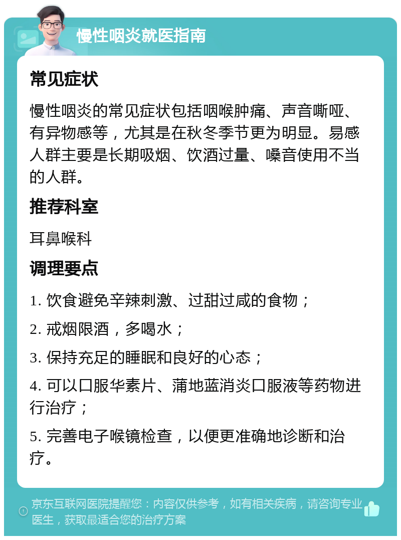 慢性咽炎就医指南 常见症状 慢性咽炎的常见症状包括咽喉肿痛、声音嘶哑、有异物感等，尤其是在秋冬季节更为明显。易感人群主要是长期吸烟、饮酒过量、嗓音使用不当的人群。 推荐科室 耳鼻喉科 调理要点 1. 饮食避免辛辣刺激、过甜过咸的食物； 2. 戒烟限酒，多喝水； 3. 保持充足的睡眠和良好的心态； 4. 可以口服华素片、蒲地蓝消炎口服液等药物进行治疗； 5. 完善电子喉镜检查，以便更准确地诊断和治疗。