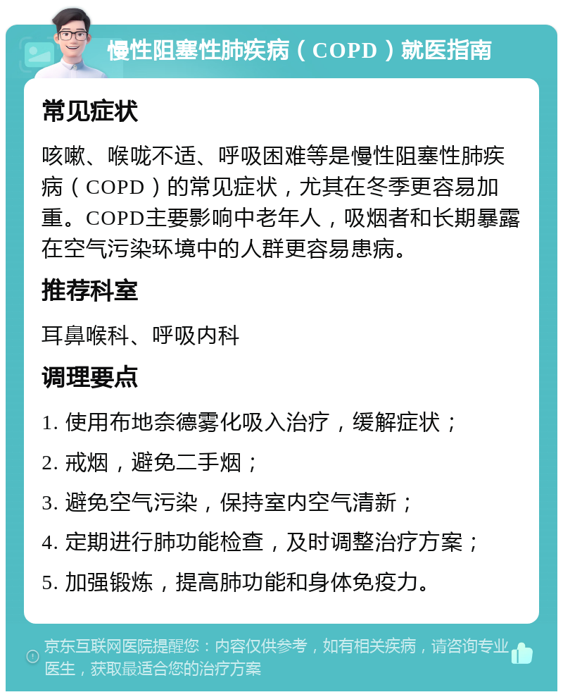 慢性阻塞性肺疾病（COPD）就医指南 常见症状 咳嗽、喉咙不适、呼吸困难等是慢性阻塞性肺疾病（COPD）的常见症状，尤其在冬季更容易加重。COPD主要影响中老年人，吸烟者和长期暴露在空气污染环境中的人群更容易患病。 推荐科室 耳鼻喉科、呼吸内科 调理要点 1. 使用布地奈德雾化吸入治疗，缓解症状； 2. 戒烟，避免二手烟； 3. 避免空气污染，保持室内空气清新； 4. 定期进行肺功能检查，及时调整治疗方案； 5. 加强锻炼，提高肺功能和身体免疫力。