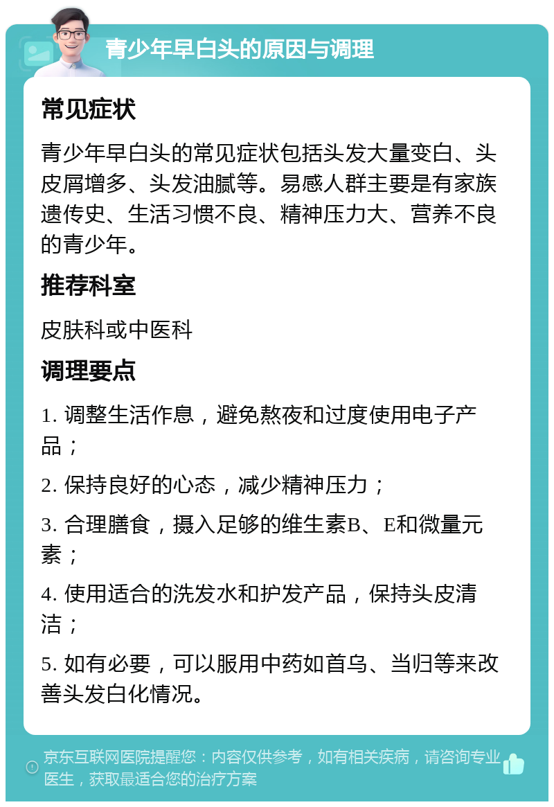 青少年早白头的原因与调理 常见症状 青少年早白头的常见症状包括头发大量变白、头皮屑增多、头发油腻等。易感人群主要是有家族遗传史、生活习惯不良、精神压力大、营养不良的青少年。 推荐科室 皮肤科或中医科 调理要点 1. 调整生活作息，避免熬夜和过度使用电子产品； 2. 保持良好的心态，减少精神压力； 3. 合理膳食，摄入足够的维生素B、E和微量元素； 4. 使用适合的洗发水和护发产品，保持头皮清洁； 5. 如有必要，可以服用中药如首乌、当归等来改善头发白化情况。