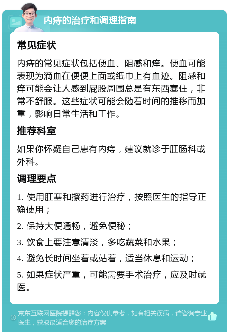 内痔的治疗和调理指南 常见症状 内痔的常见症状包括便血、阻感和痒。便血可能表现为滴血在便便上面或纸巾上有血迹。阻感和痒可能会让人感到屁股周围总是有东西塞住，非常不舒服。这些症状可能会随着时间的推移而加重，影响日常生活和工作。 推荐科室 如果你怀疑自己患有内痔，建议就诊于肛肠科或外科。 调理要点 1. 使用肛塞和擦药进行治疗，按照医生的指导正确使用； 2. 保持大便通畅，避免便秘； 3. 饮食上要注意清淡，多吃蔬菜和水果； 4. 避免长时间坐着或站着，适当休息和运动； 5. 如果症状严重，可能需要手术治疗，应及时就医。