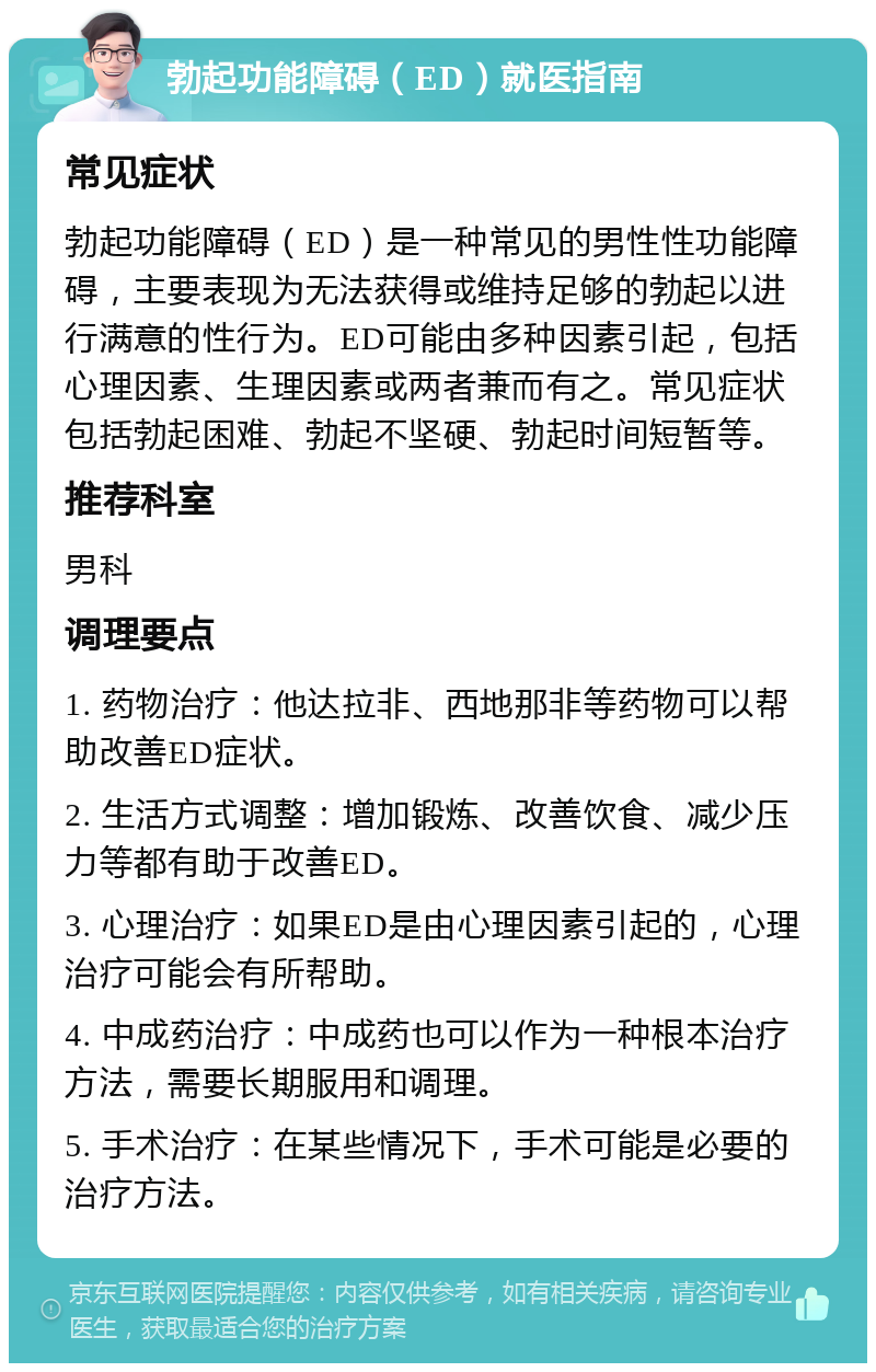 勃起功能障碍（ED）就医指南 常见症状 勃起功能障碍（ED）是一种常见的男性性功能障碍，主要表现为无法获得或维持足够的勃起以进行满意的性行为。ED可能由多种因素引起，包括心理因素、生理因素或两者兼而有之。常见症状包括勃起困难、勃起不坚硬、勃起时间短暂等。 推荐科室 男科 调理要点 1. 药物治疗：他达拉非、西地那非等药物可以帮助改善ED症状。 2. 生活方式调整：增加锻炼、改善饮食、减少压力等都有助于改善ED。 3. 心理治疗：如果ED是由心理因素引起的，心理治疗可能会有所帮助。 4. 中成药治疗：中成药也可以作为一种根本治疗方法，需要长期服用和调理。 5. 手术治疗：在某些情况下，手术可能是必要的治疗方法。