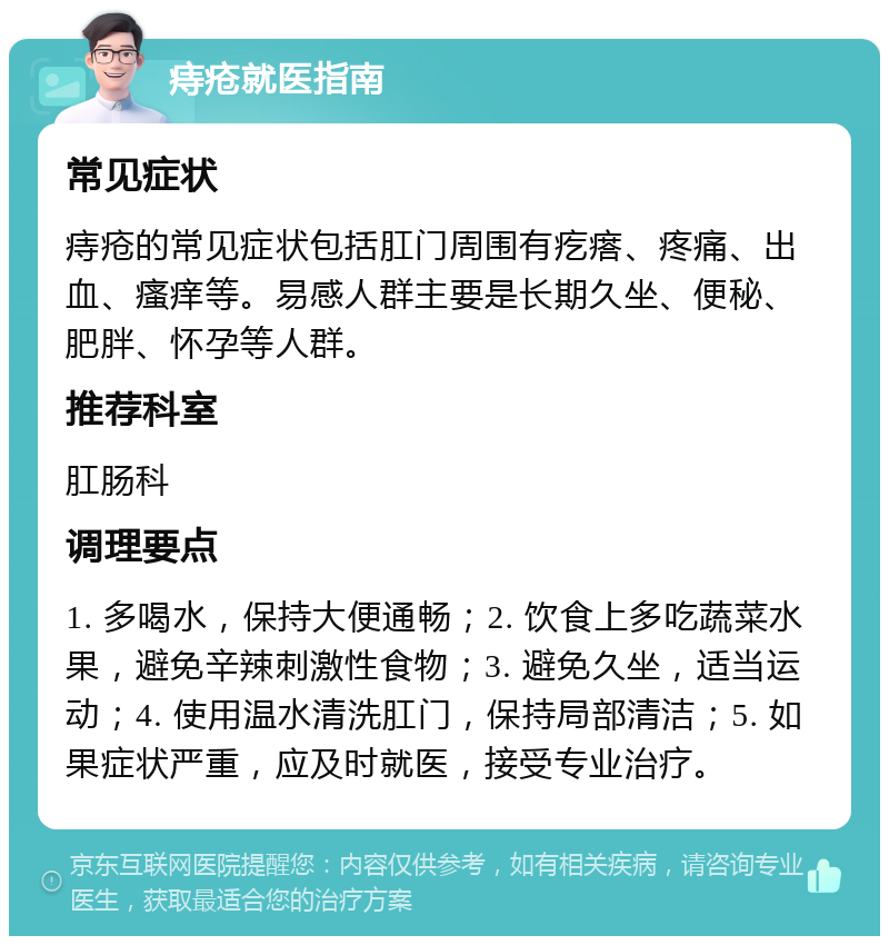 痔疮就医指南 常见症状 痔疮的常见症状包括肛门周围有疙瘩、疼痛、出血、瘙痒等。易感人群主要是长期久坐、便秘、肥胖、怀孕等人群。 推荐科室 肛肠科 调理要点 1. 多喝水，保持大便通畅；2. 饮食上多吃蔬菜水果，避免辛辣刺激性食物；3. 避免久坐，适当运动；4. 使用温水清洗肛门，保持局部清洁；5. 如果症状严重，应及时就医，接受专业治疗。