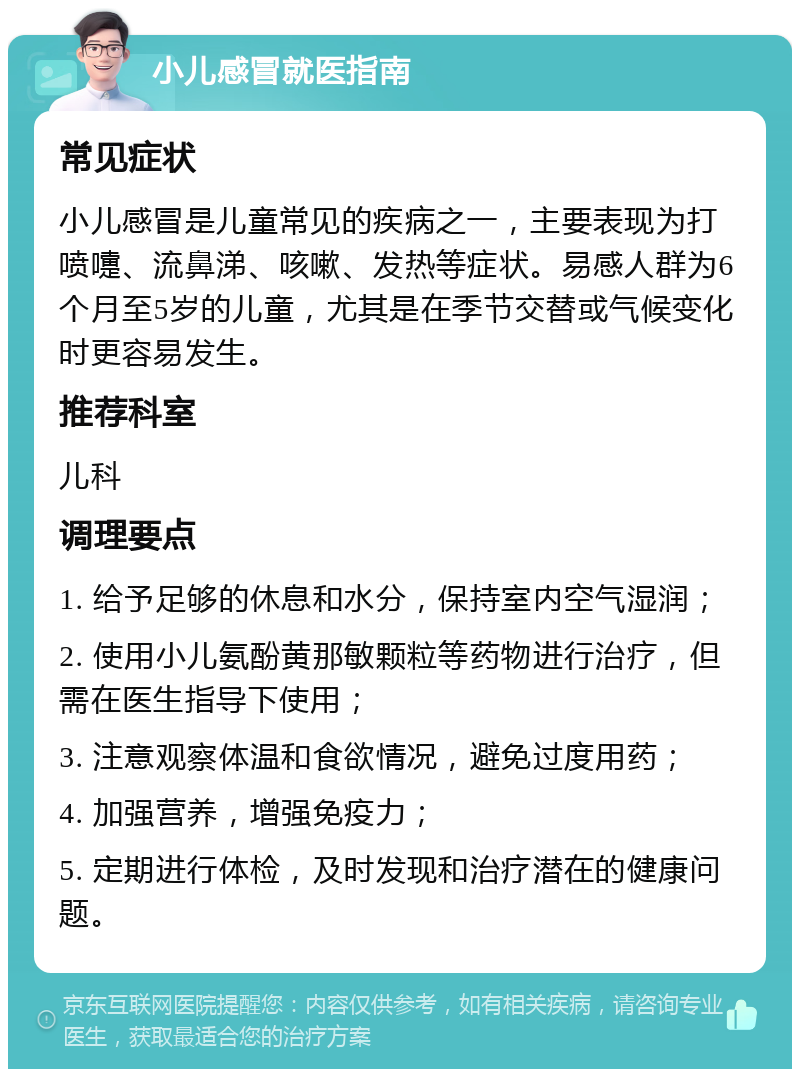 小儿感冒就医指南 常见症状 小儿感冒是儿童常见的疾病之一，主要表现为打喷嚏、流鼻涕、咳嗽、发热等症状。易感人群为6个月至5岁的儿童，尤其是在季节交替或气候变化时更容易发生。 推荐科室 儿科 调理要点 1. 给予足够的休息和水分，保持室内空气湿润； 2. 使用小儿氨酚黄那敏颗粒等药物进行治疗，但需在医生指导下使用； 3. 注意观察体温和食欲情况，避免过度用药； 4. 加强营养，增强免疫力； 5. 定期进行体检，及时发现和治疗潜在的健康问题。