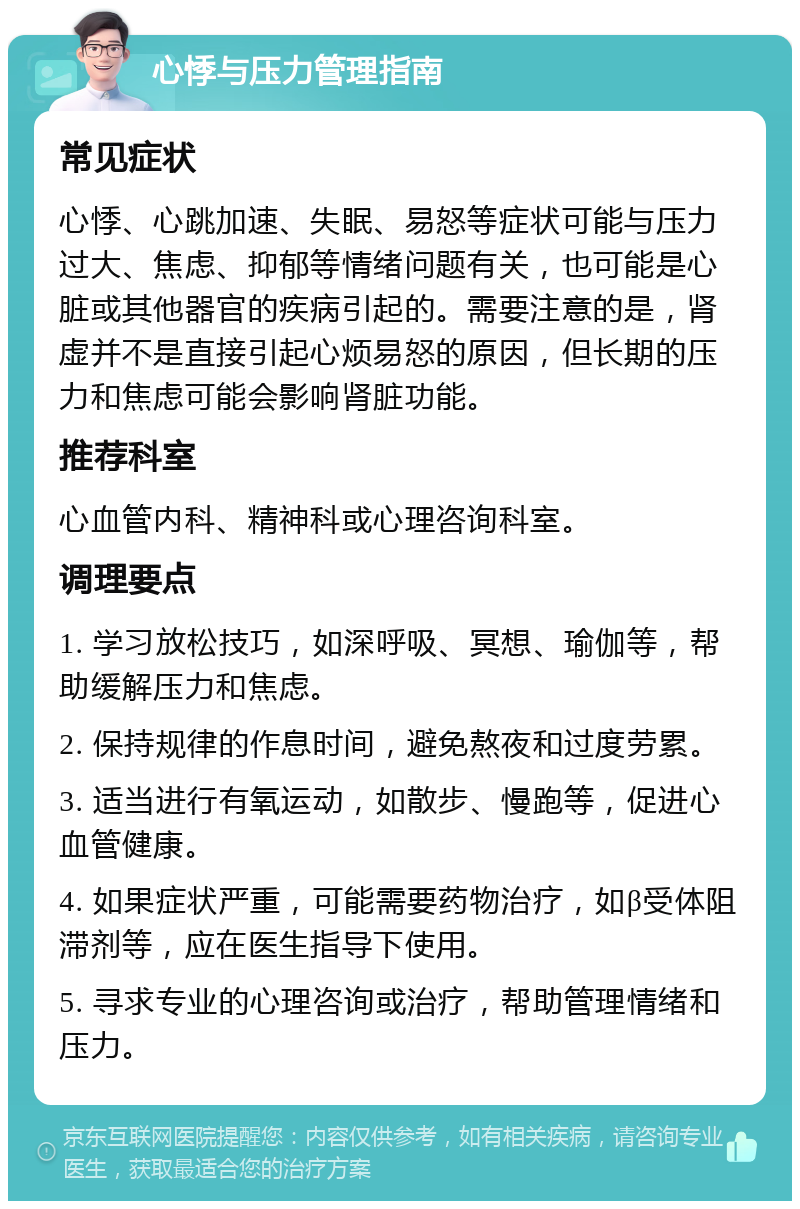 心悸与压力管理指南 常见症状 心悸、心跳加速、失眠、易怒等症状可能与压力过大、焦虑、抑郁等情绪问题有关，也可能是心脏或其他器官的疾病引起的。需要注意的是，肾虚并不是直接引起心烦易怒的原因，但长期的压力和焦虑可能会影响肾脏功能。 推荐科室 心血管内科、精神科或心理咨询科室。 调理要点 1. 学习放松技巧，如深呼吸、冥想、瑜伽等，帮助缓解压力和焦虑。 2. 保持规律的作息时间，避免熬夜和过度劳累。 3. 适当进行有氧运动，如散步、慢跑等，促进心血管健康。 4. 如果症状严重，可能需要药物治疗，如β受体阻滞剂等，应在医生指导下使用。 5. 寻求专业的心理咨询或治疗，帮助管理情绪和压力。