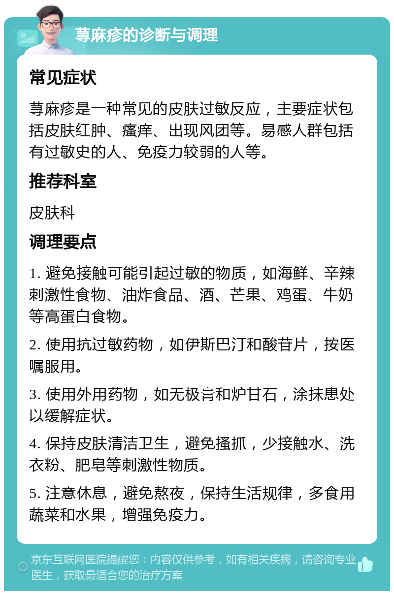 荨麻疹的诊断与调理 常见症状 荨麻疹是一种常见的皮肤过敏反应，主要症状包括皮肤红肿、瘙痒、出现风团等。易感人群包括有过敏史的人、免疫力较弱的人等。 推荐科室 皮肤科 调理要点 1. 避免接触可能引起过敏的物质，如海鲜、辛辣刺激性食物、油炸食品、酒、芒果、鸡蛋、牛奶等高蛋白食物。 2. 使用抗过敏药物，如伊斯巴汀和酸苷片，按医嘱服用。 3. 使用外用药物，如无极膏和炉甘石，涂抹患处以缓解症状。 4. 保持皮肤清洁卫生，避免搔抓，少接触水、洗衣粉、肥皂等刺激性物质。 5. 注意休息，避免熬夜，保持生活规律，多食用蔬菜和水果，增强免疫力。